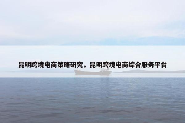 昆明跨境电商策略研究，昆明跨境电商综合服务平台