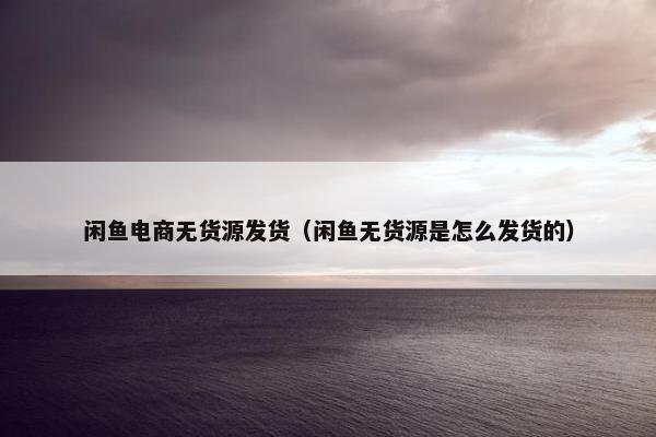 闲鱼电商无货源发货（闲鱼无货源是怎么发货的）
