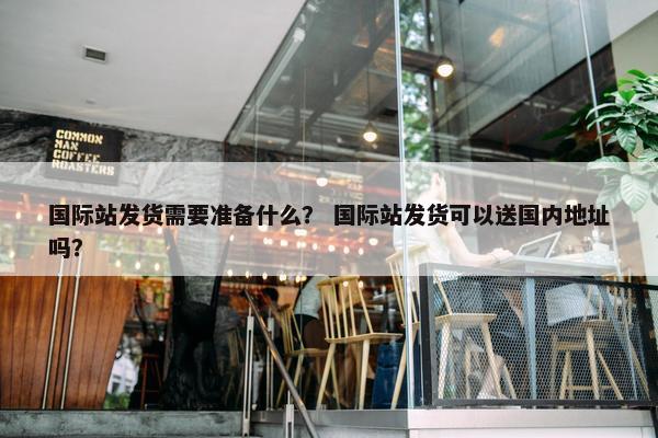 国际站发货需要准备什么？ 国际站发货可以送国内地址吗？