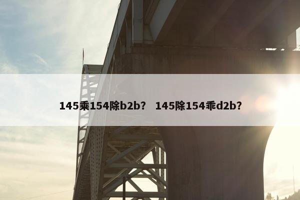 145乘154除b2b？ 145除154乖d2b？