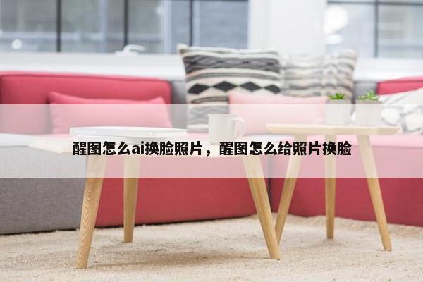 醒图怎么ai换脸照片，醒图怎么给照片换脸