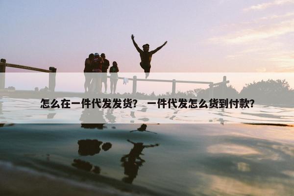 怎么在一件代发发货？ 一件代发怎么货到付款？
