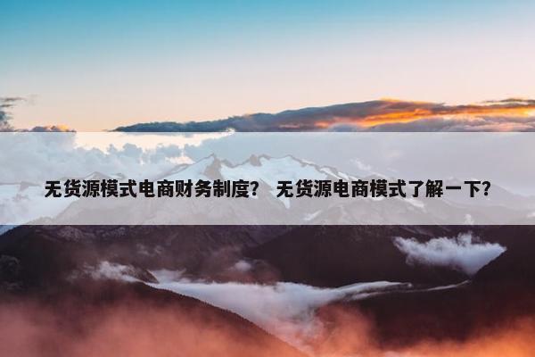 无货源模式电商财务制度？ 无货源电商模式了解一下？