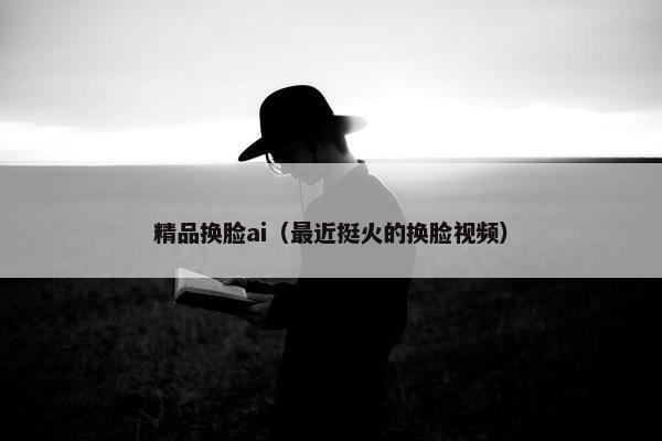 精品换脸ai（最近挺火的换脸视频）