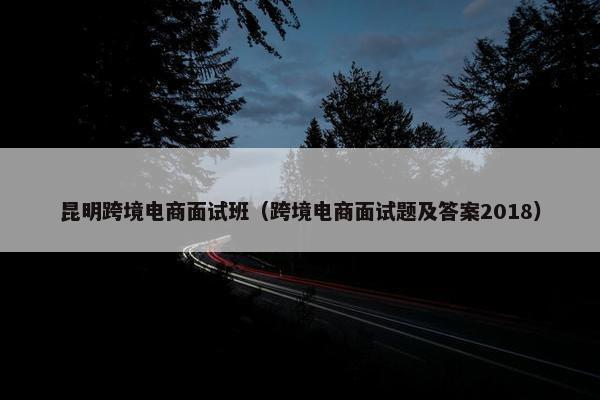 昆明跨境电商面试班（跨境电商面试题及答案2018）