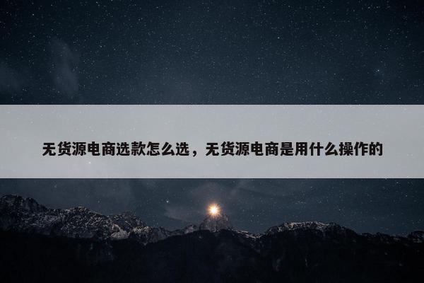 无货源电商选款怎么选，无货源电商是用什么操作的