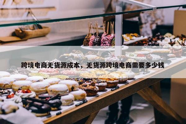 跨境电商无货源成本，无货源跨境电商需要多少钱