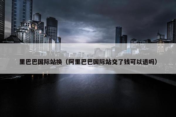 里巴巴国际站换（阿里巴巴国际站交了钱可以退吗）