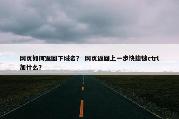 网页如何返回下域名？ 网页返回上一步快捷键ctrl加什么？