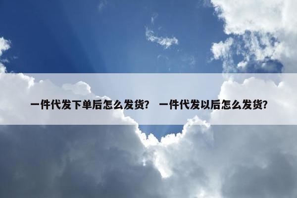 一件代发下单后怎么发货？ 一件代发以后怎么发货？