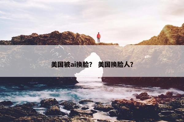 美国被ai换脸？ 美国换脸人？