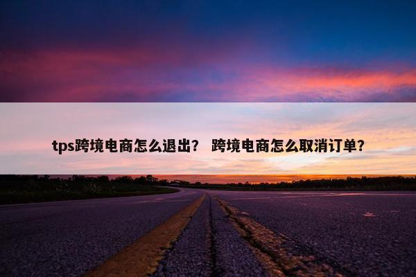 tps跨境电商怎么退出？ 跨境电商怎么取消订单？