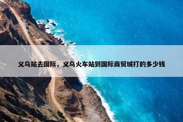 义乌站去国际，义乌火车站到国际商贸城打的多少钱