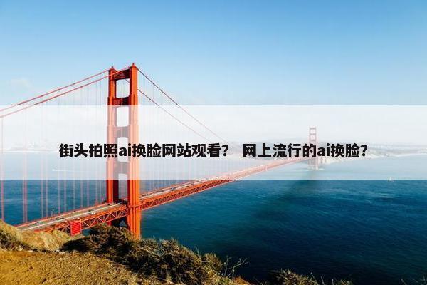街头拍照ai换脸网站观看？ 网上流行的ai换脸？