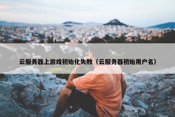云服务器上游戏初始化失败（云服务器初始用户名）