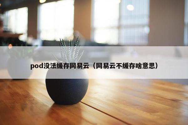 pod没法缓存网易云（网易云不缓存啥意思）