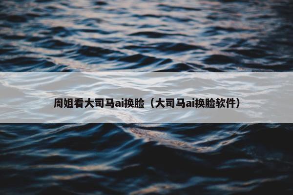 周姐看大司马ai换脸（大司马ai换脸软件）