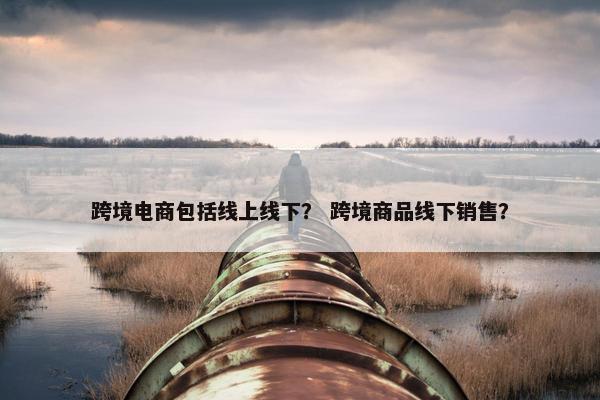 跨境电商包括线上线下？ 跨境商品线下销售？