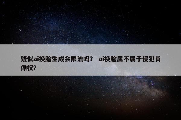 疑似ai换脸生成会限流吗？ ai换脸属不属于侵犯肖像权？