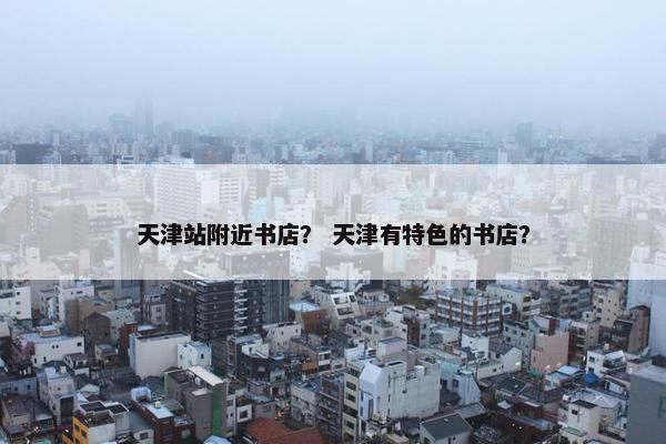 天津站附近书店？ 天津有特色的书店？