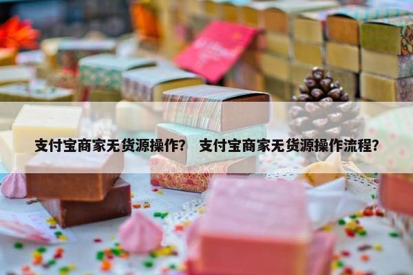 支付宝商家无货源操作？ 支付宝商家无货源操作流程？