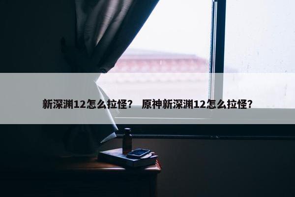新深渊12怎么拉怪？ 原神新深渊12怎么拉怪？