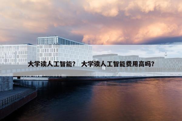 大学读人工智能？ 大学读人工智能费用高吗？