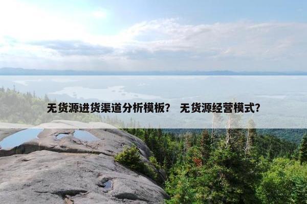 无货源进货渠道分析模板？ 无货源经营模式？