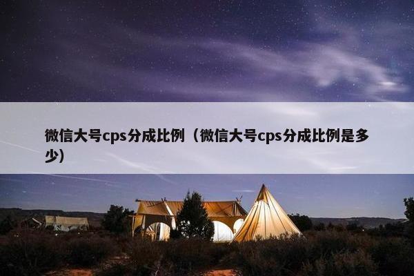 微信大号cps分成比例（微信大号cps分成比例是多少）