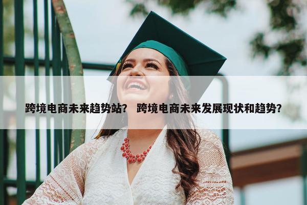 跨境电商未来趋势站？ 跨境电商未来发展现状和趋势？