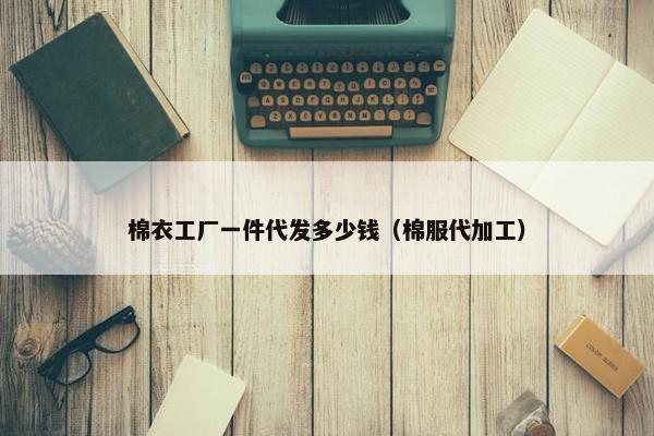 棉衣工厂一件代发多少钱（棉服代加工）