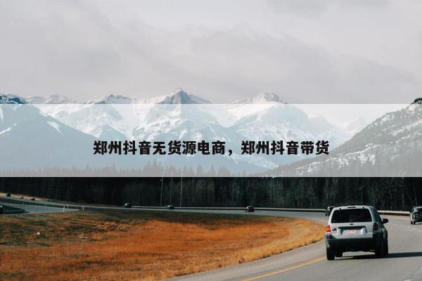 郑州抖音无货源电商，郑州抖音带货