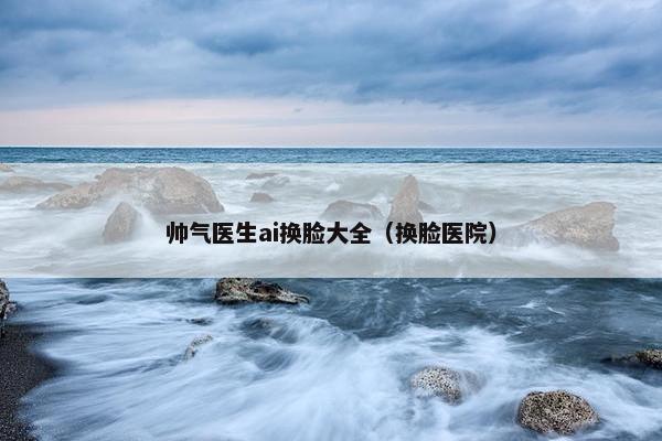 帅气医生ai换脸大全（换脸医院）