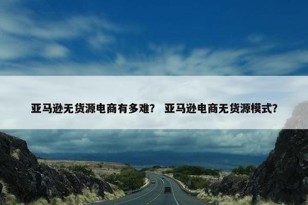 亚马逊无货源电商有多难？ 亚马逊电商无货源模式？