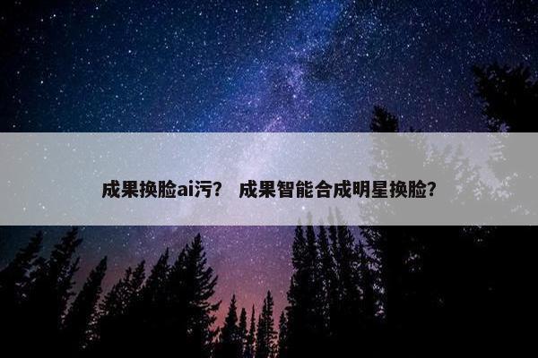 成果换脸ai污？ 成果智能合成明星换脸？