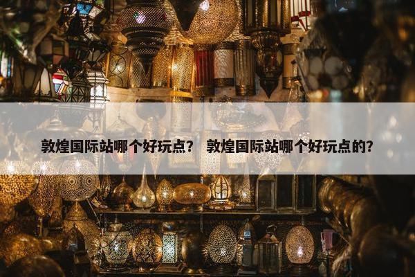 敦煌国际站哪个好玩点？ 敦煌国际站哪个好玩点的？