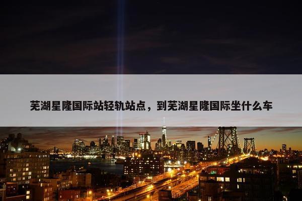 芜湖星隆国际站轻轨站点，到芜湖星隆国际坐什么车
