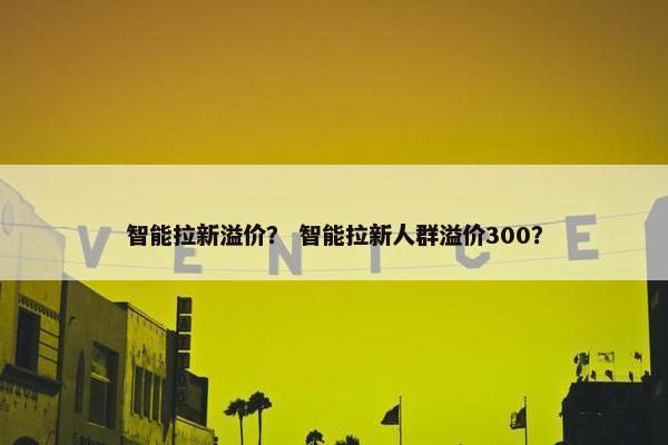 智能拉新溢价？ 智能拉新人群溢价300？