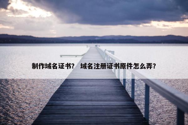 制作域名证书？ 域名注册证书原件怎么弄？