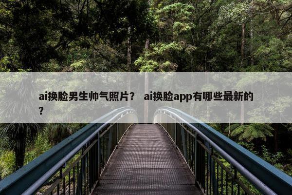 ai换脸男生帅气照片？ ai换脸app有哪些最新的？