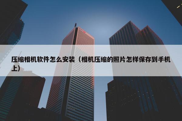 压缩相机软件怎么安装（相机压缩的照片怎样保存到手机上）