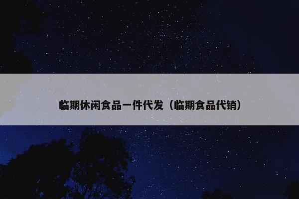 临期休闲食品一件代发（临期食品代销）
