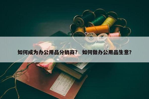 如何成为办公用品分销商？ 如何做办公用品生意？