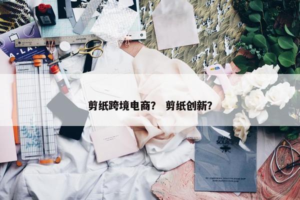 剪纸跨境电商？ 剪纸创新？