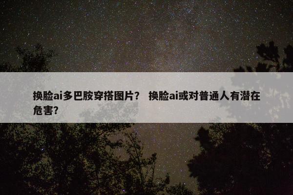 换脸ai多巴胺穿搭图片？ 换脸ai或对普通人有潜在危害？