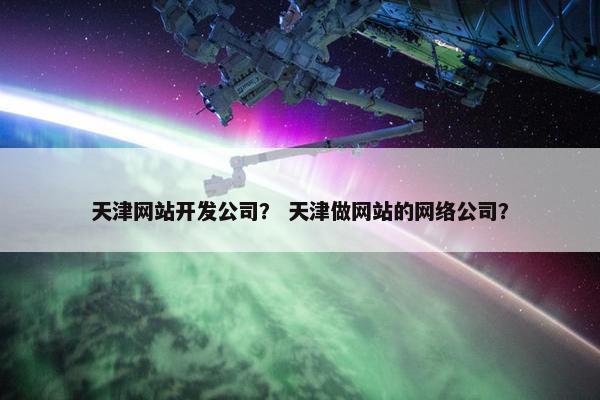 天津网站开发公司？ 天津做网站的网络公司？