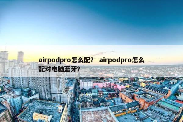 airpodpro怎么配？ airpodpro怎么配对电脑蓝牙？