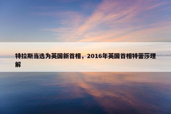 特拉斯当选为英国新首相，2016年英国首相特蕾莎理解