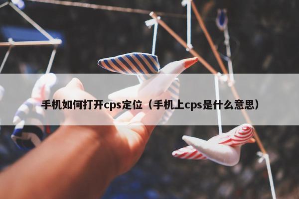 手机如何打开cps定位（手机上cps是什么意思）