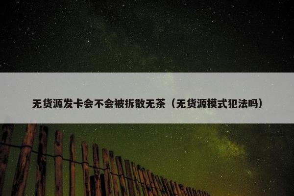 无货源发卡会不会被拆散无茶（无货源模式犯法吗）